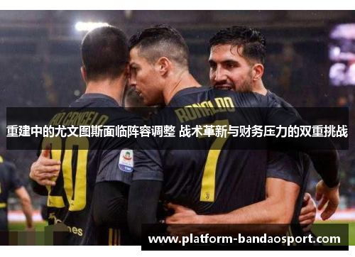 重建中的尤文图斯面临阵容调整 战术革新与财务压力的双重挑战